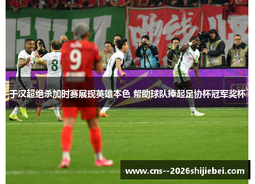 于汉超绝杀加时赛展现英雄本色 帮助球队捧起足协杯冠军奖杯