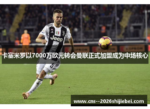 卡塞米罗以7000万欧元转会曼联正式加盟成为中场核心