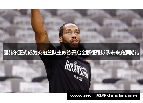 图赫尔正式成为英格兰队主教练开启全新征程球队未来充满期待 图赫尔正式成为英格兰队主教练开启全新征程球队未来充满期待