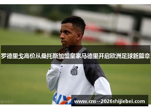 罗德里戈高价从桑托斯加盟皇家马德里开启欧洲足球新篇章