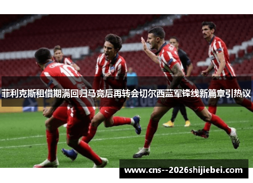 菲利克斯租借期满回归马竞后再转会切尔西蓝军锋线新篇章引热议 菲利克斯租借期满回归马竞后再转会切尔西蓝军锋线新篇章引热议