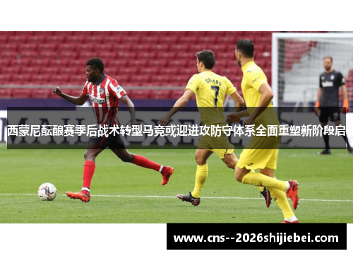 西蒙尼酝酿赛季后战术转型马竞或迎进攻防守体系全面重塑新阶段启