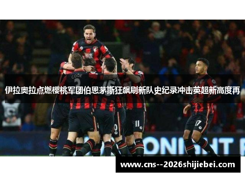 伊拉奥拉点燃樱桃军团伯恩茅斯狂飙刷新队史纪录冲击英超新高度再