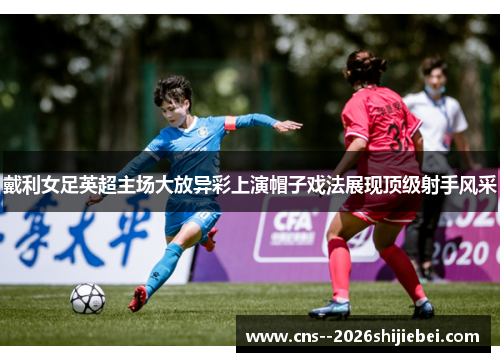 戴利女足英超主场大放异彩上演帽子戏法展现顶级射手风采